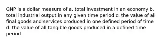 GNP is a dollar measure of a. total investment in an economy b. total industrial output in any given time period c. the value of all final goods and services produced in one defined period of time d. the value of all tangible goods produced in a defined time period