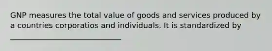 GNP measures the total value of goods and services produced by a countries corporatios and individuals. It is standardized by _____________________________