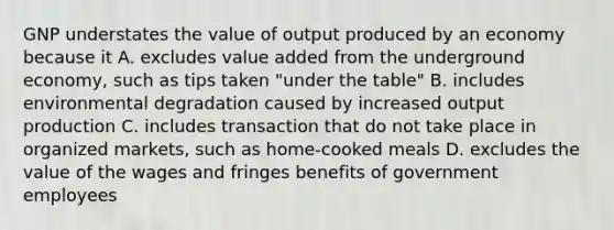 GNP understates the value of output produced by an economy because it A. excludes value added from the underground economy, such as tips taken "under the table" B. includes environmental degradation caused by increased output production C. includes transaction that do not take place in organized markets, such as home-cooked meals D. excludes the value of the wages and fringes benefits of government employees