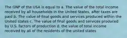 The GNP of the USA is equal to a. The value of the total income received by all households in the United States, after taxes are paid b. The value of final goods and services produced within the United states c. The value of final goods and services produced by U.S. factors of production d. the value of total income received by all of the residents of the united states