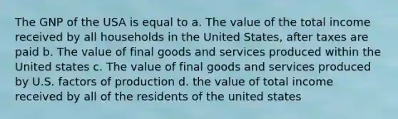 The GNP of the USA is equal to a. The value of the total income received by all households in the United States, after taxes are paid b. The value of final goods and services produced within the United states c. The value of final goods and services produced by U.S. factors of production d. the value of total income received by all of the residents of the united states