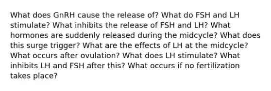 What does GnRH cause the release of? What do FSH and LH stimulate? What inhibits the release of FSH and LH? What hormones are suddenly released during the midcycle? What does this surge trigger? What are the effects of LH at the midcycle? What occurs after ovulation? What does LH stimulate? What inhibits LH and FSH after this? What occurs if no fertilization takes place?