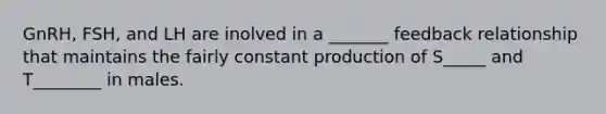 GnRH, FSH, and LH are inolved in a _______ feedback relationship that maintains the fairly constant production of S_____ and T________ in males.