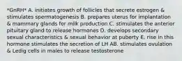 *GnRH* A. initiates growth of follicles that secrete estrogen & stimulates spermatogenesis B. prepares uterus for implantation & mammary glands for milk production C. stimulates the anterior pituitary gland to release hormones D. develops secondary sexual characteristics & sexual behavior at puberty E. rise in this hormone stimulates the secretion of LH AB. stimulates ovulation & Ledig cells in males to release testosterone