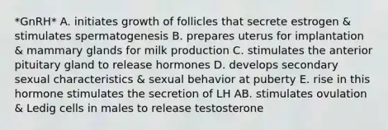 *GnRH* A. initiates growth of follicles that secrete estrogen & stimulates spermatogenesis B. prepares uterus for implantation & mammary glands for milk production C. stimulates the anterior pituitary gland to release hormones D. develops secondary sexual characteristics & sexual behavior at puberty E. rise in this hormone stimulates the secretion of LH AB. stimulates ovulation & Ledig cells in males to release testosterone