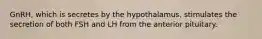 GnRH, which is secretes by the hypothalamus, stimulates the secretion of both FSH and LH from the anterior pituitary.