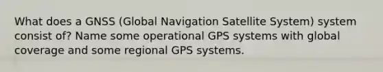 What does a GNSS (Global Navigation Satellite System) system consist of? Name some operational GPS systems with global coverage and some regional GPS systems.