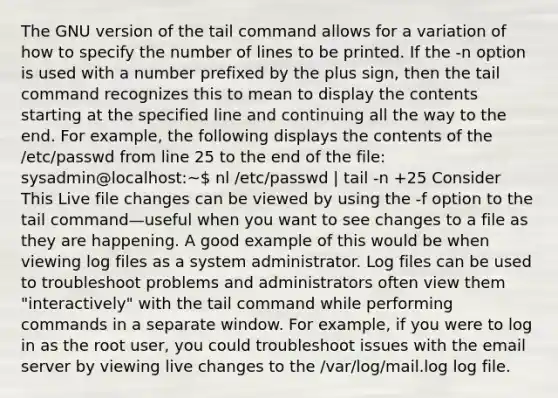 The GNU version of the tail command allows for a variation of how to specify the number of lines to be printed. If the -n option is used with a number prefixed by the plus sign, then the tail command recognizes this to mean to display the contents starting at the specified line and continuing all the way to the end. For example, the following displays the contents of the /etc/passwd from line 25 to the end of the file: sysadmin@localhost:~ nl /etc/passwd | tail -n +25 Consider This Live file changes can be viewed by using the -f option to the tail command—useful when you want to see changes to a file as they are happening. A good example of this would be when viewing log files as a system administrator. Log files can be used to troubleshoot problems and administrators often view them "interactively" with the tail command while performing commands in a separate window. For example, if you were to log in as the root user, you could troubleshoot issues with the email server by viewing live changes to the /var/log/mail.log log file.