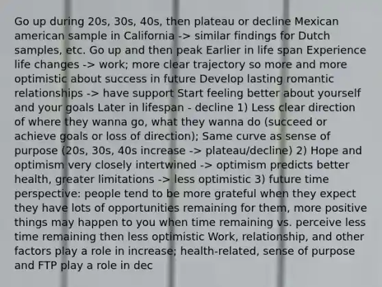 Go up during 20s, 30s, 40s, then plateau or decline Mexican american sample in California -> similar findings for Dutch samples, etc. Go up and then peak Earlier in life span Experience life changes -> work; more clear trajectory so more and more optimistic about success in future Develop lasting romantic relationships -> have support Start feeling better about yourself and your goals Later in lifespan - decline 1) Less clear direction of where they wanna go, what they wanna do (succeed or achieve goals or loss of direction); Same curve as sense of purpose (20s, 30s, 40s increase -> plateau/decline) 2) Hope and optimism very closely intertwined -> optimism predicts better health, greater limitations -> less optimistic 3) future time perspective: people tend to be more grateful when they expect they have lots of opportunities remaining for them, more positive things may happen to you when time remaining vs. perceive less time remaining then less optimistic Work, relationship, and other factors play a role in increase; health-related, sense of purpose and FTP play a role in dec