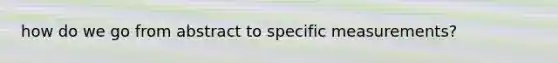how do we go from abstract to specific measurements?