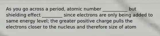 As you go across a period, atomic number ___________ but shielding effect _________ since electrons are only being added to same energy level; the greater positive charge pulls the electrons closer to the nucleus and therefore size of atom