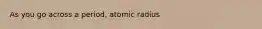 As you go across a period, atomic radius