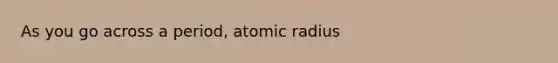 As you go across a period, atomic radius