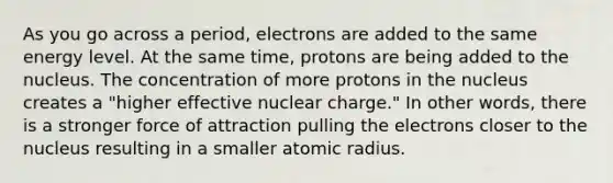 As you go across a period, electrons are added to the same energy level. At the same time, protons are being added to the nucleus. The concentration of more protons in the nucleus creates a "higher effective nuclear charge." In other words, there is a stronger force of attraction pulling the electrons closer to the nucleus resulting in a smaller atomic radius.