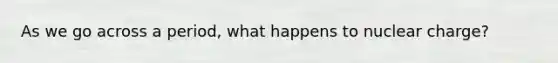As we go across a period, what happens to nuclear charge?