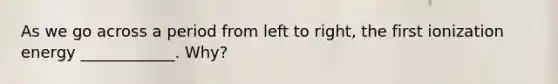 As we go across a period from left to right, the first ionization energy ____________. Why?