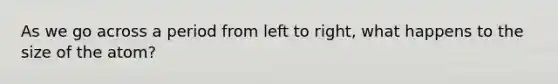 As we go across a period from left to right, what happens to the size of the atom?