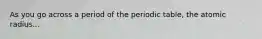 As you go across a period of the periodic table, the atomic radius...