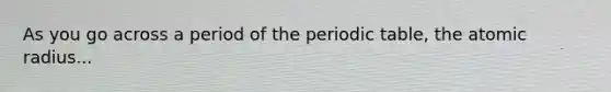 As you go across a period of the periodic table, the atomic radius...