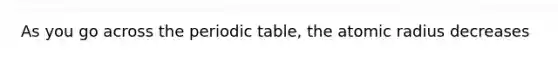 As you go across the periodic table, the atomic radius decreases