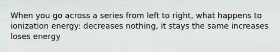 When you go across a series from left to right, what happens to ionization energy: decreases nothing, it stays the same increases loses energy
