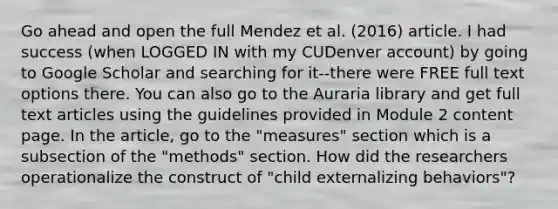 Go ahead and open the full Mendez et al. (2016) article. I had success (when LOGGED IN with my CUDenver account) by going to Google Scholar and searching for it--there were FREE full text options there. You can also go to the Auraria library and get full text articles using the guidelines provided in Module 2 content page. In the article, go to the "measures" section which is a subsection of the "methods" section. How did the researchers operationalize the construct of "child externalizing behaviors"?