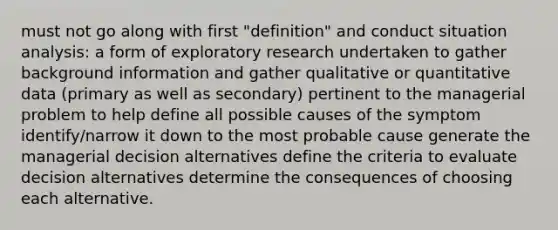 must not go along with first "definition" and conduct situation analysis: a form of exploratory research undertaken to gather background information and gather qualitative or quantitative data (primary as well as secondary) pertinent to the managerial problem to help define all possible causes of the symptom identify/narrow it down to the most probable cause generate the managerial decision alternatives define the criteria to evaluate decision alternatives determine the consequences of choosing each alternative.