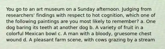 You go to an art museum on a Sunday afternoon. Judging from researchers' findings with respect to hot cognition, which one of the following paintings are you most likely to remember? a. One dog baring its teeth at another dog b. A variety of fruit in a colorful Mexican bowl c. A man with a bloody, gruesome chest wound d. A pleasant farm scene, with cows grazing by a stream