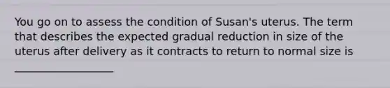 You go on to assess the condition of Susan's uterus. The term that describes the expected gradual reduction in size of the uterus after delivery as it contracts to return to normal size is __________________