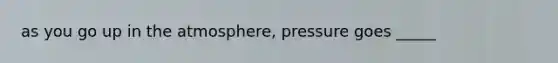 as you go up in the atmosphere, pressure goes _____