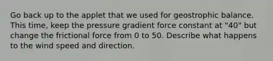 Go back up to the applet that we used for geostrophic balance. This time, keep the pressure gradient force constant at "40" but change the frictional force from 0 to 50. Describe what happens to the wind speed and direction.