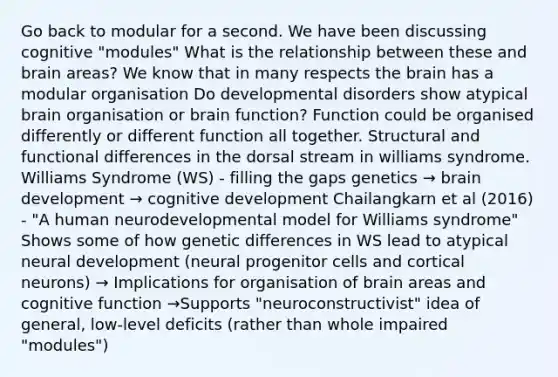 Go back to modular for a second. We have been discussing cognitive "modules" What is the relationship between these and brain areas? We know that in many respects the brain has a modular organisation Do developmental disorders show atypical brain organisation or brain function? Function could be organised differently or different function all together. Structural and functional differences in the dorsal stream in williams syndrome. Williams Syndrome (WS) - filling the gaps genetics → brain development → cognitive development Chailangkarn et al (2016) - "A human neurodevelopmental model for Williams syndrome" Shows some of how genetic differences in WS lead to atypical neural development (neural progenitor cells and cortical neurons) → Implications for organisation of brain areas and cognitive function →Supports "neuroconstructivist" idea of general, low-level deficits (rather than whole impaired "modules")