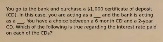 You go to the bank and purchase a 1,000 certificate of deposit (CD). In this case, you are acting as a ___ and the bank is acting as a ___. You have a choice between a 6 month CD and a 2-year CD. Which of the following is true regarding the interest rate paid on each of the CDs?