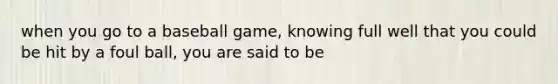 when you go to a baseball game, knowing full well that you could be hit by a foul ball, you are said to be