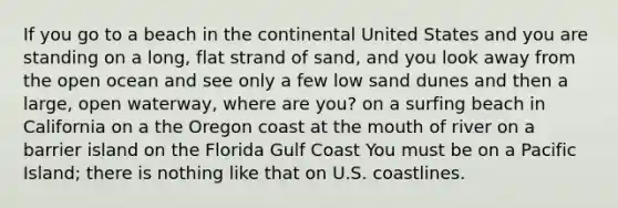 If you go to a beach in the continental United States and you are standing on a long, flat strand of sand, and you look away from the open ocean and see only a few low sand dunes and then a large, open waterway, where are you? on a surfing beach in California on a the Oregon coast at the mouth of river on a barrier island on the Florida Gulf Coast You must be on a Pacific Island; there is nothing like that on U.S. coastlines.