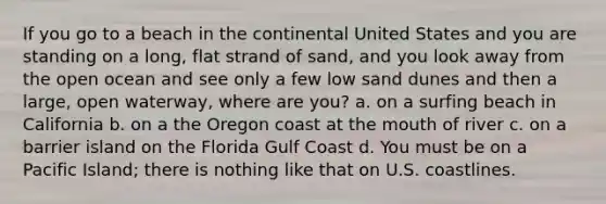 If you go to a beach in the continental United States and you are standing on a long, flat strand of sand, and you look away from the open ocean and see only a few low sand dunes and then a large, open waterway, where are you? a. on a surfing beach in California b. on a the Oregon coast at the mouth of river c. on a barrier island on the Florida Gulf Coast d. You must be on a Pacific Island; there is nothing like that on U.S. coastlines.