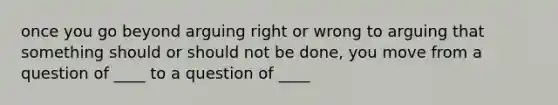 once you go beyond arguing right or wrong to arguing that something should or should not be done, you move from a question of ____ to a question of ____