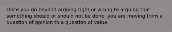 Once you go beyond arguing right or wrong to arguing that something should or should not be done, you are moving from a question of opinion to a question of value.