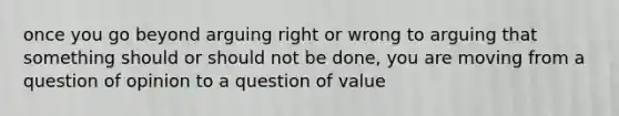 once you go beyond arguing right or wrong to arguing that something should or should not be done, you are moving from a question of opinion to a question of value