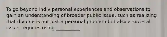 To go beyond indiv personal experiences and observations to gain an understanding of broader public issue, such as realizing that divorce is not just a personal problem but also a societal issue, requires using __________