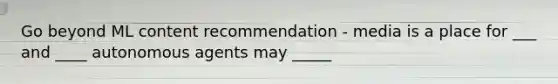 Go beyond ML content recommendation - media is a place for ___ and ____ autonomous agents may _____