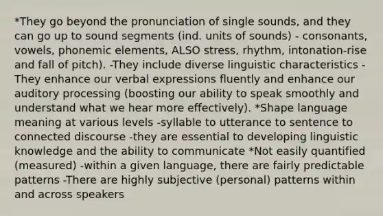 *They go beyond the pronunciation of single sounds, and they can go up to sound segments (ind. units of sounds) - consonants, vowels, phonemic elements, ALSO stress, rhythm, intonation-rise and fall of pitch). -They include diverse linguistic characteristics -They enhance our verbal expressions fluently and enhance our auditory processing (boosting our ability to speak smoothly and understand what we hear more effectively). *Shape language meaning at various levels -syllable to utterance to sentence to connected discourse -they are essential to developing linguistic knowledge and the ability to communicate *Not easily quantified (measured) -within a given language, there are fairly predictable patterns -There are highly subjective (personal) patterns within and across speakers