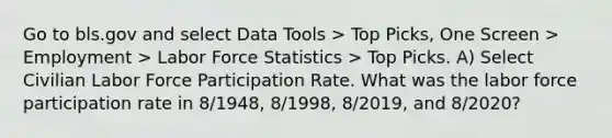 Go to bls.gov and select Data Tools > Top Picks, One Screen > Employment > Labor Force Statistics > Top Picks. A) Select Civilian Labor Force Participation Rate. What was the labor force participation rate in 8/1948, 8/1998, 8/2019, and 8/2020?