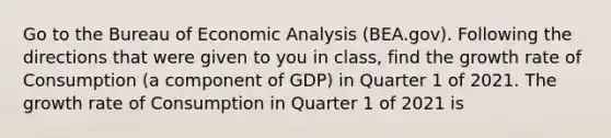 Go to the Bureau of Economic Analysis (BEA.gov). Following the directions that were given to you in class, find the growth rate of Consumption (a component of GDP) in Quarter 1 of 2021. The growth rate of Consumption in Quarter 1 of 2021 is