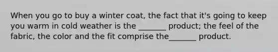 When you go to buy a winter​ coat, the fact that​ it's going to keep you warm in cold weather is the​ _______ product; the feel of the​ fabric, the color and the fit comprise​ the_______ product.