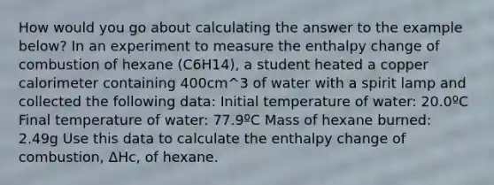 How would you go about calculating the answer to the example below? In an experiment to measure the enthalpy change of combustion of hexane (C6H14), a student heated a copper calorimeter containing 400cm^3 of water with a spirit lamp and collected the following data: Initial temperature of water: 20.0ºC Final temperature of water: 77.9ºC Mass of hexane burned: 2.49g Use this data to calculate the enthalpy change of combustion, ΔHc, of hexane.