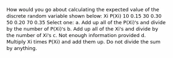 How would you go about calculating the expected value of the discrete random variable shown below: Xi P(Xi) 10 0.15 30 0.30 50 0.20 70 0.35 Select one: a. Add up all of the P(Xi)'s and divide by the number of P(Xi)'s b. Add up all of the Xi's and divide by the number of Xi's c. Not enough information provided d. Multiply Xi times P(Xi) and add them up. Do not divide the sum by anything.