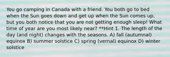 You go camping in Canada with a friend. You both go to bed when the Sun goes down and get up when the Sun comes up, but you both notice that you are not getting enough sleep! What time of year are you most likely near? **Hint 1. The length of the day (and night) changes with the seasons. A) fall (autumnal) equinox B) summer solstice C) spring (vernal) equinox D) winter solstice