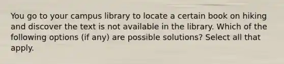 You go to your campus library to locate a certain book on hiking and discover the text is not available in the library. Which of the following options (if any) are possible solutions? Select all that apply.