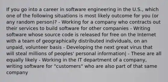 If you go into a career in software engineering in the U.S., which one of the following situations is most likely outcome for you (or any random person)? - Working for a company who contracts out their services to build software for other companies - Writing software whose source code is released for free on the Internet with a team of geographically distributed individuals, on an unpaid, volunteer basis - Developing the next great virus that will steal millions of peoples' personal information| - These are all equally likely - Working in the IT department of a company, writing software for "customers" who are also part of that same company